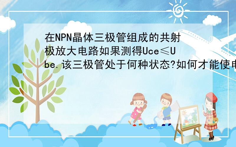 在NPN晶体三极管组成的共射极放大电路如果测得Uce≤Ube.该三极管处于何种状态?如何才能使电路回复正常放..