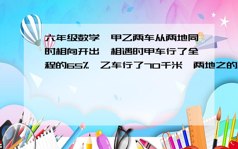 六年级数学,甲乙两车从两地同时相向开出,相遇时甲车行了全程的65%,乙车行了70千米,两地之的路程是多少麻烦会解题的,仔细讲解一下,谢了