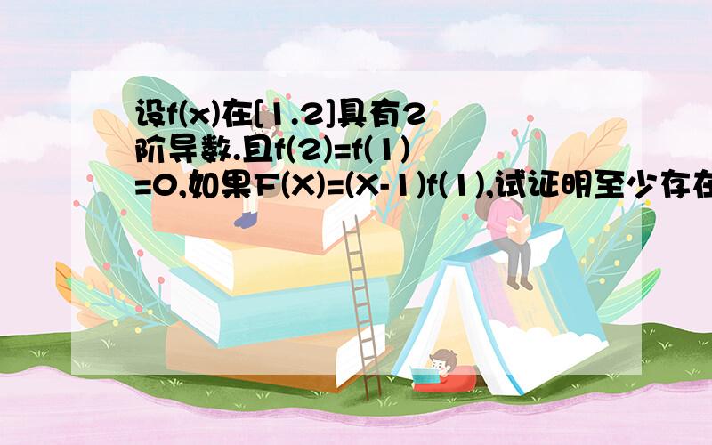 设f(x)在[1.2]具有2阶导数.且f(2)=f(1)=0,如果F(X)=(X-1)f(1),试证明至少存在一点*（1.2),使的F^^(*)=0我看了半天也没有头绪.没有错啊是一些符号不好打啊，等下我下个WORD2000重新打下题目。