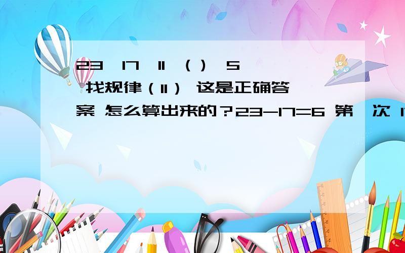 23,17,11,( ),5 找规律（11） 这是正确答案 怎么算出来的？23-17=6 第一次 17-6=11 第二次 11-0=11 第三次 11-6=5 中间有个1234的问题 6=1怎么怎么 又=2怎么怎么 还＝4怎么怎么 却≠3怎么怎么 所以这是个