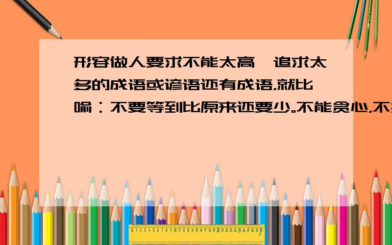 形容做人要求不能太高,追求太多的成语或谚语还有成语，就比喻：不要等到比原来还要少。不能贪心，不然就会一无所获