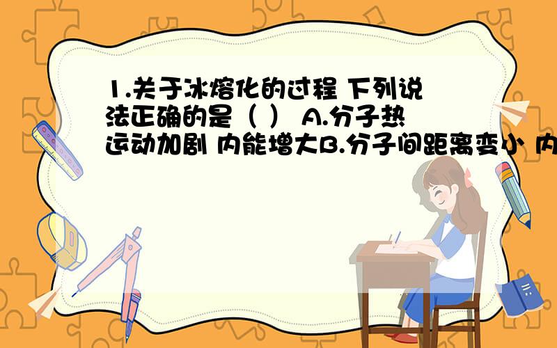 1.关于冰熔化的过程 下列说法正确的是（ ） A.分子热运动加剧 内能增大B.分子间距离变小 内能增大 答案选的是b 为什么 不是距离增大 势能增大么?