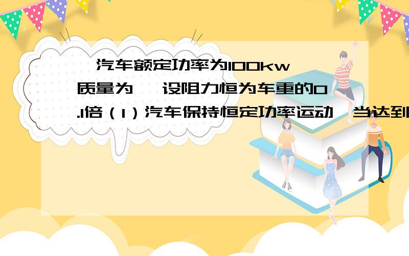 一汽车额定功率为100kw,质量为 ,设阻力恒为车重的0.1倍（1）汽车保持恒定功率运动,当达到最大速度时,用时为1 min,求运动的最大速度及此时汽车走过的距离.（2）若汽车以0.5m/s的加速匀加速运