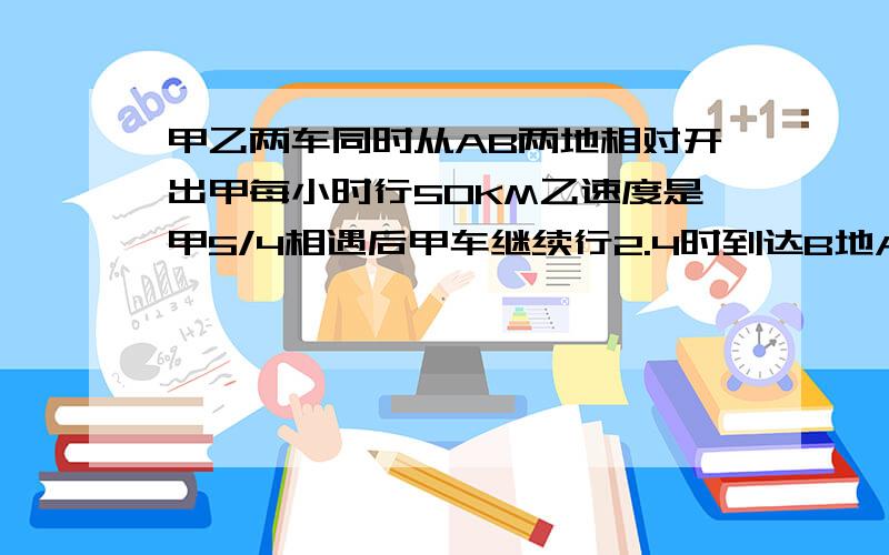 甲乙两车同时从AB两地相对开出甲每小时行50KM乙速度是甲5/4相遇后甲车继续行2.4时到达B地AB两地相距多少米甲.乙两车同时从AB两地相对,开出甲每小时行50KM,乙速度是甲5/4,相遇后甲车继续行2.4