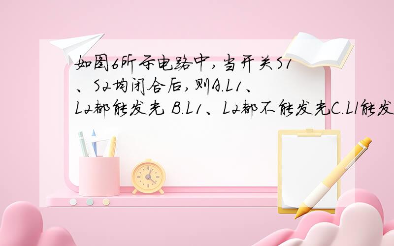 如图6所示电路中,当开关S1、S2均闭合后,则A．L1、L2都能发光 B．L1、L2都不能发光C．Ll能发光，L2不能发光D．Ll不能发光，L2能发光答案是B（图传不上来）解析说是电源短路电路中所有用电器