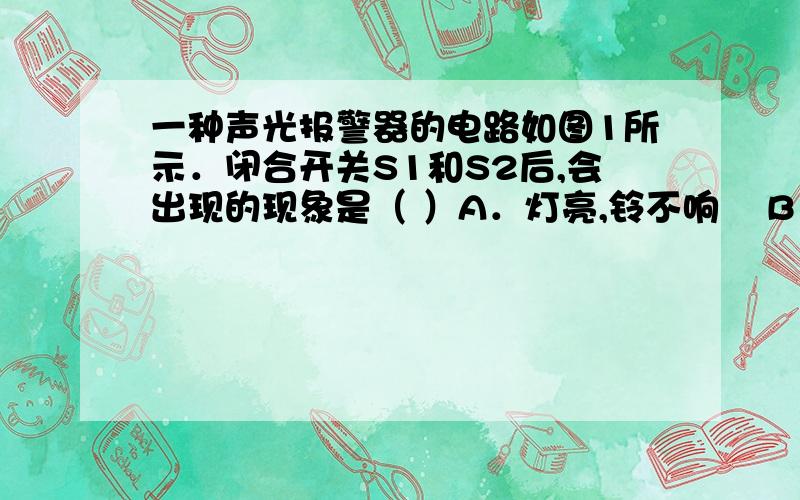 一种声光报警器的电路如图1所示．闭合开关S1和S2后,会出现的现象是（ ）A．灯亮,铃不响    B．灯不亮,铃不响    C．灯亮,铃响      D．灯不亮,铃响 选哪个.为什么.