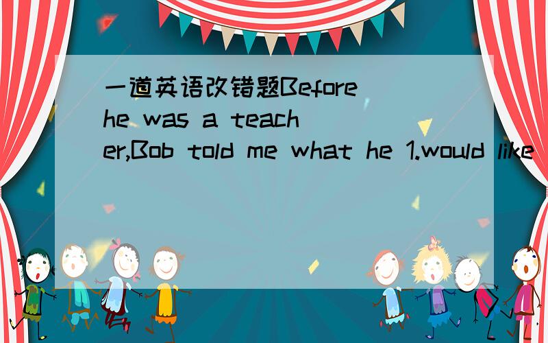 一道英语改错题Before he was a teacher,Bob told me what he 1.would like to be a lawyer when he was at school.2.He had worked very hard at his lessons and tired 3.enter into a famous university,but something unhappy 4.happened in his family,that