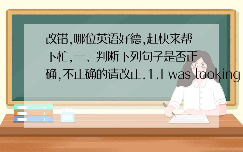 改错,哪位英语好德,赶快来帮下忙,一、判断下列句子是否正确,不正确的请改正.1.I was looking television at 5 p.m.this afternoon.2.What are you looking,Jim?3.You need a appointment if you want to see the dentist.4.I can wait