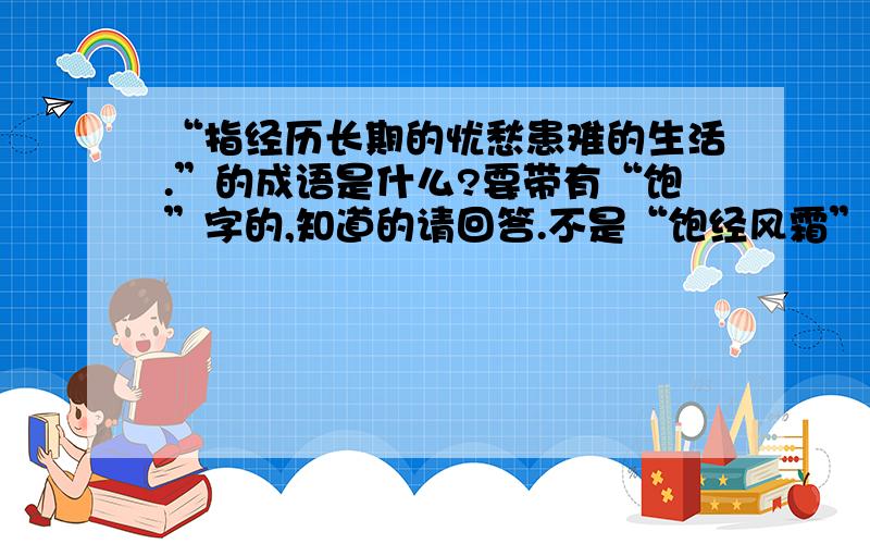 “指经历长期的忧愁患难的生活.”的成语是什么?要带有“饱”字的,知道的请回答.不是“饱经风霜”.再仔细想想.说得好,我会提高悬赏的.