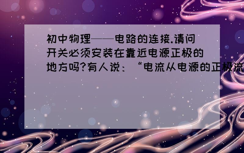 初中物理——电路的连接.请问开关必须安装在靠近电源正极的地方吗?有人说：“电流从电源的正极流出,经过用电器回到负极,因此开关必须安装在靠近电源正极的位置,否则（即开关靠近电