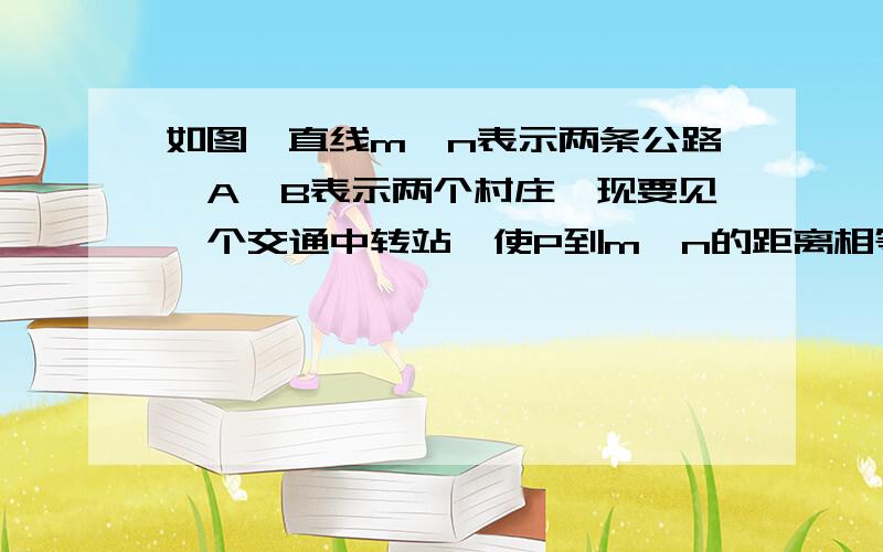 如图,直线m、n表示两条公路,A、B表示两个村庄,现要见一个交通中转站,使P到m、n的距离相等.或用写在纸上.