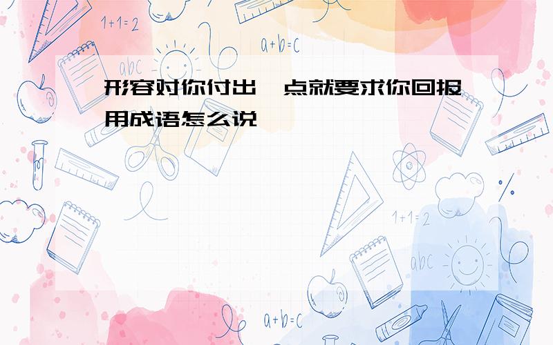 形容对你付出一点就要求你回报用成语怎么说