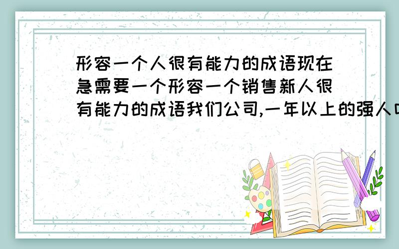 形容一个人很有能力的成语现在急需要一个形容一个销售新人很有能力的成语我们公司,一年以上的强人叫  武林高手 一年以内的叫   盖世英雄半年内的叫   后起之秀现在要一个一个月内的新