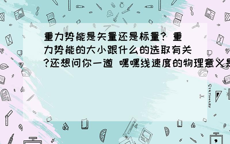 重力势能是矢量还是标量? 重力势能的大小跟什么的选取有关?还想问你一道 嘿嘿线速度的物理意义是描述圆周运动的物体什么的物理量？定义式？矢量性：线速度的方向和半径？和圆弧？匀