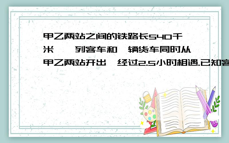 甲乙两站之间的铁路长540千米,一列客车和一辆货车同时从甲乙两站开出,经过2.5小时相遇.已知客车每小时