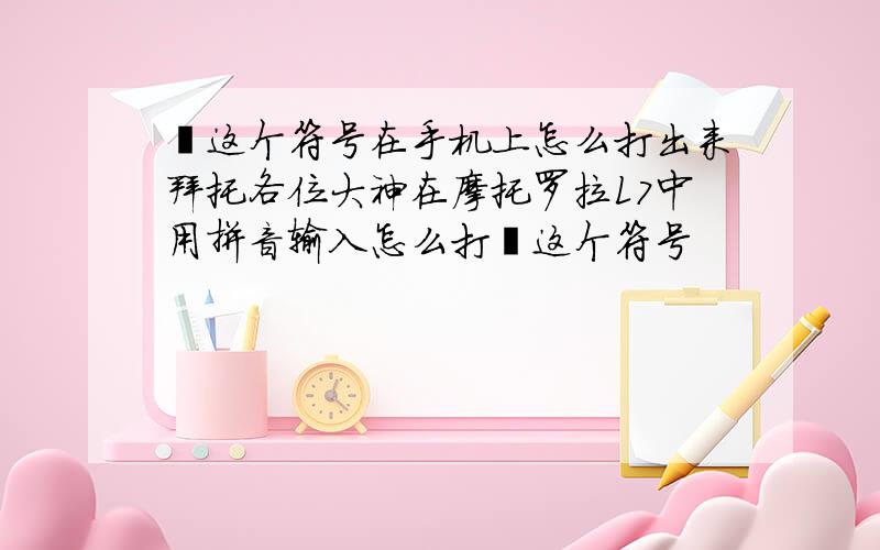 丶这个符号在手机上怎么打出来拜托各位大神在摩托罗拉L7中用拼音输入怎么打丶这个符号