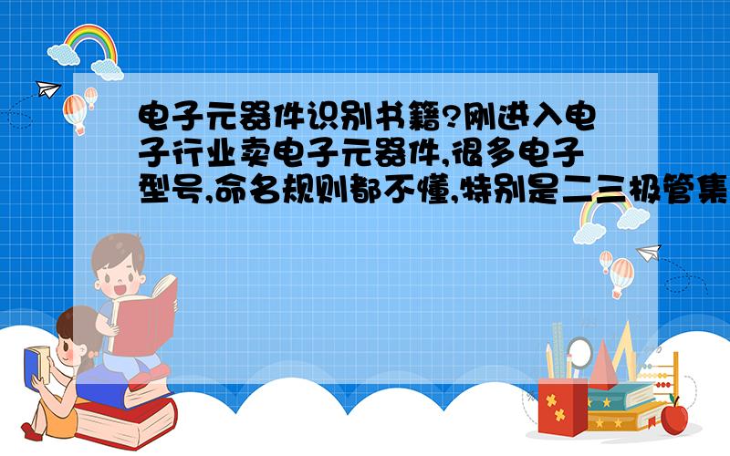 电子元器件识别书籍?刚进入电子行业卖电子元器件,很多电子型号,命名规则都不懂,特别是二三极管集成电路元器件的命名规则和型号都不懂!我打算买些关于二三极管集成电路元器件的书看!