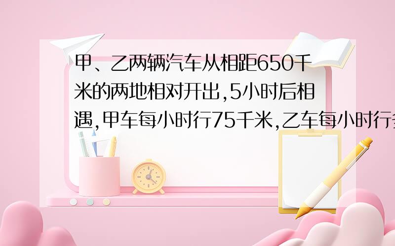 甲、乙两辆汽车从相距650千米的两地相对开出,5小时后相遇,甲车每小时行75千米,乙车每小时行多少千米?