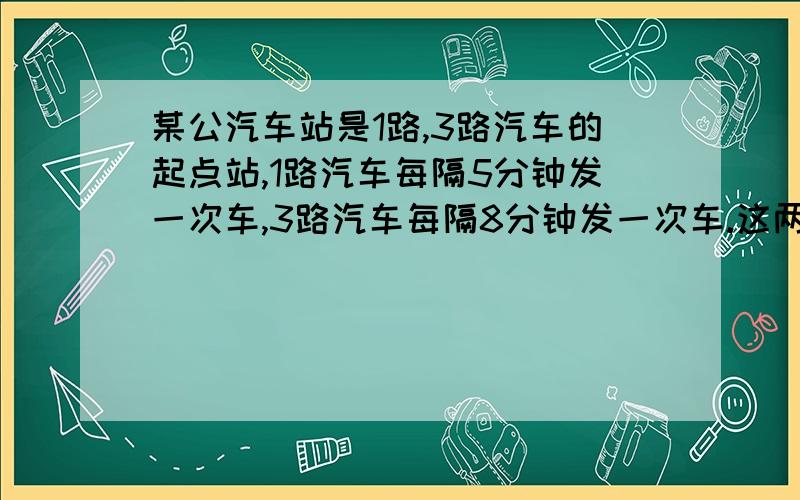 某公汽车站是1路,3路汽车的起点站,1路汽车每隔5分钟发一次车,3路汽车每隔8分钟发一次车.这两路汽车同时