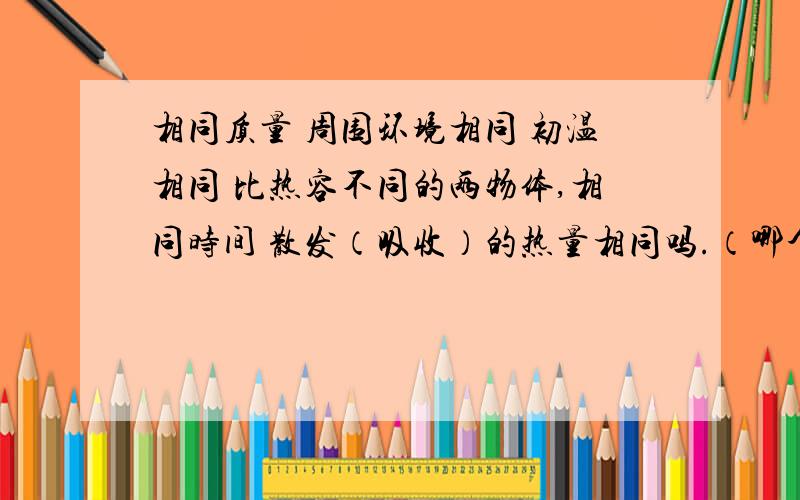 相同质量 周围环境相同 初温相同 比热容不同的两物体,相同时间 散发（吸收）的热量相同吗.（哪个多）看到有什么热导系数（本人初三,不懂~） 比热容与时间应该是没有关系吧,比热容概念