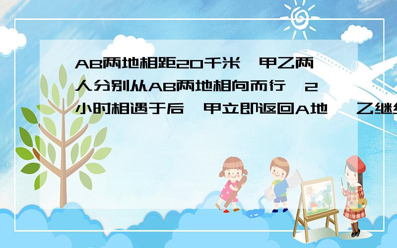 AB两地相距20千米,甲乙两人分别从AB两地相向而行,2小时相遇于后,甲立即返回A地 ,乙继续向A地走甲回到A地时,乙距离A地还有2千米,求甲乙两人的速度