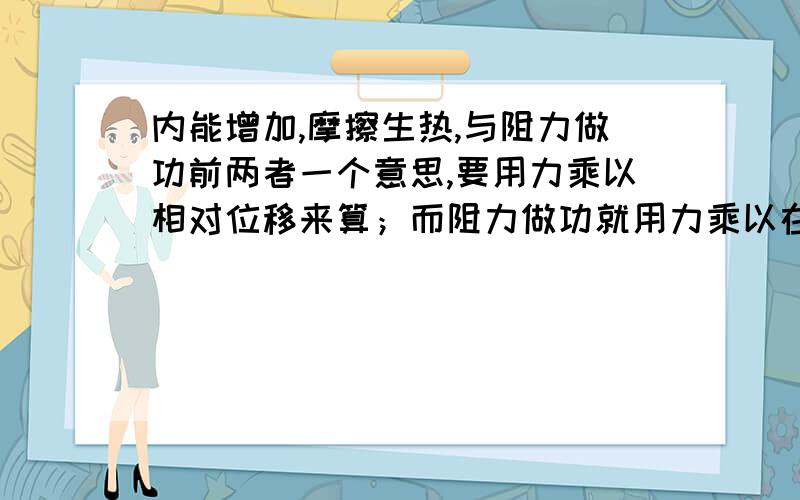 内能增加,摩擦生热,与阻力做功前两者一个意思,要用力乘以相对位移来算；而阻力做功就用力乘以在力的方向上的位移（相对大地）即可.这是我的理解,对否?