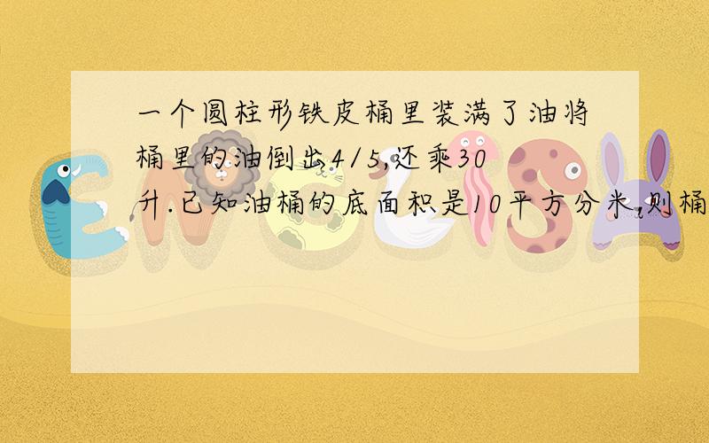 一个圆柱形铁皮桶里装满了油将桶里的油倒出4/5,还乘30升.已知油桶的底面积是10平方分米,则桶的%