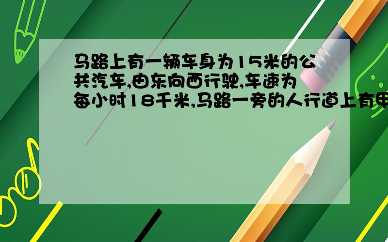 马路上有一辆车身为15米的公共汽车,由东向西行驶,车速为每小时18千米,马路一旁的人行道上有甲、乙两名年轻人正在练长跑,甲由东向西跑,乙由西向东跑.某一时刻,汽车追上了甲,6秒钟之后汽