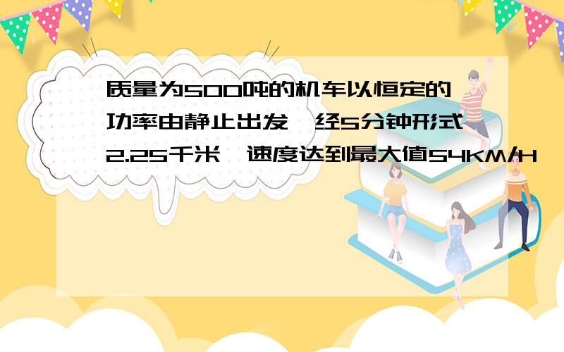 质量为500吨的机车以恒定的功率由静止出发,经5分钟形式2.25千米,速度达到最大值54KM/H,设阻力恒定且取G=10M/S2,求机车的功率P.