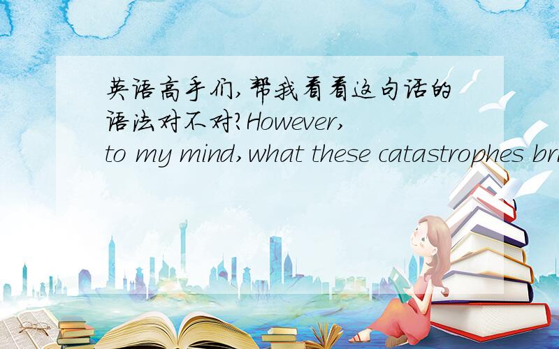 英语高手们,帮我看看这句话的语法对不对?However,to my mind,what these catastrophes bring to us are not merely great losses and grief,but,what’s more,reconsideration about our beliefs and behavior towards Mother Nature when we satisf