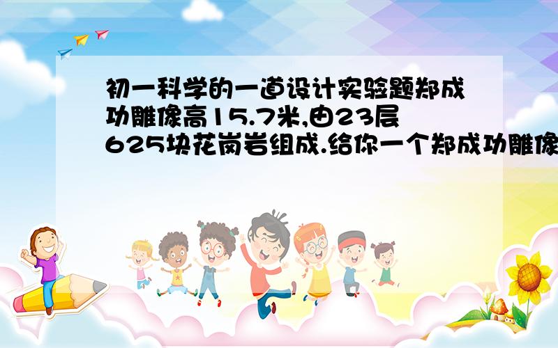 初一科学的一道设计实验题郑成功雕像高15.7米,由23层625块花岗岩组成.给你一个郑成功雕像按比例缩小的金属模型,其大小可以放入量筒内,同时还给你块花岗岩,请你设计实验,完成对郑成功雕