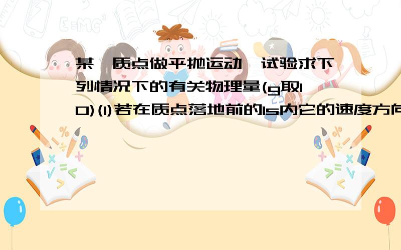 某一质点做平抛运动,试验求下列情况下的有关物理量(g取10)(1)若在质点落地前的1s内它的速度方向与水平方向夹角由30度变成60度.试求1.平抛的初速V0 2.平抛运动时间t 3.平抛运动高度h(2)若质点