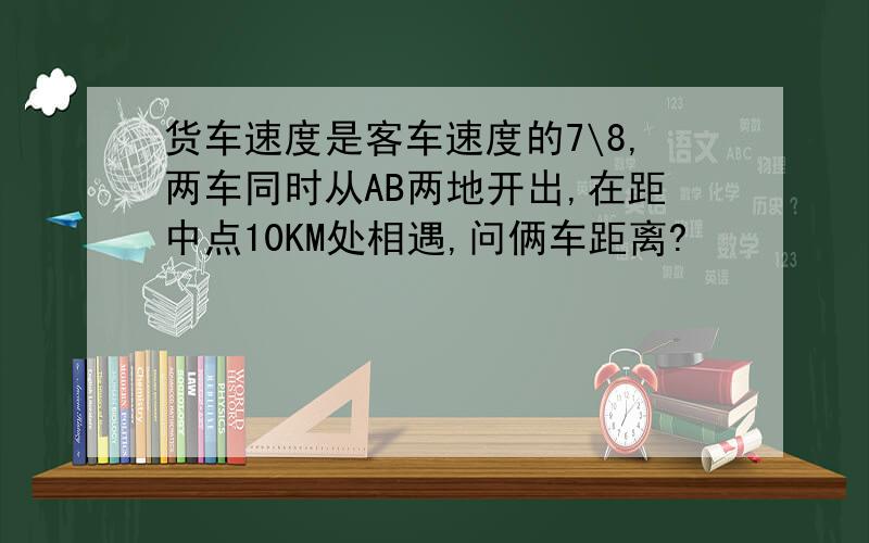 货车速度是客车速度的7\8,两车同时从AB两地开出,在距中点10KM处相遇,问俩车距离?