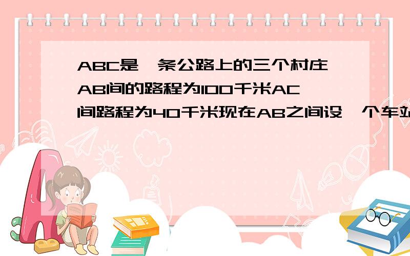 ABC是一条公路上的三个村庄AB间的路程为100千米AC间路程为40千米现在AB之间设一个车站P设PC间的路程为x千（1）用含x的代数表示车站到3个村庄的路程之和（2）若车站到3个村庄的路程之和为10