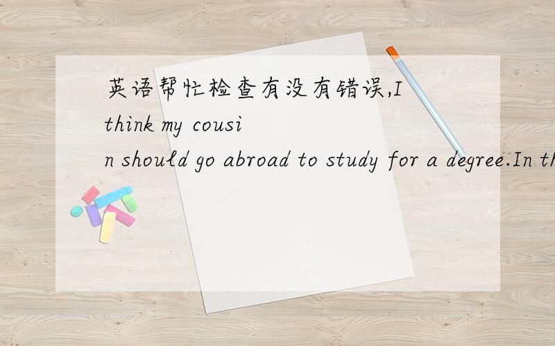 英语帮忙检查有没有错误,I think my cousin should go abroad to study for a degree.In this society if you don't have a advanced degree you can't find a good job.Going to abroad which can improve you knowledge and let you see widely.So i sugge