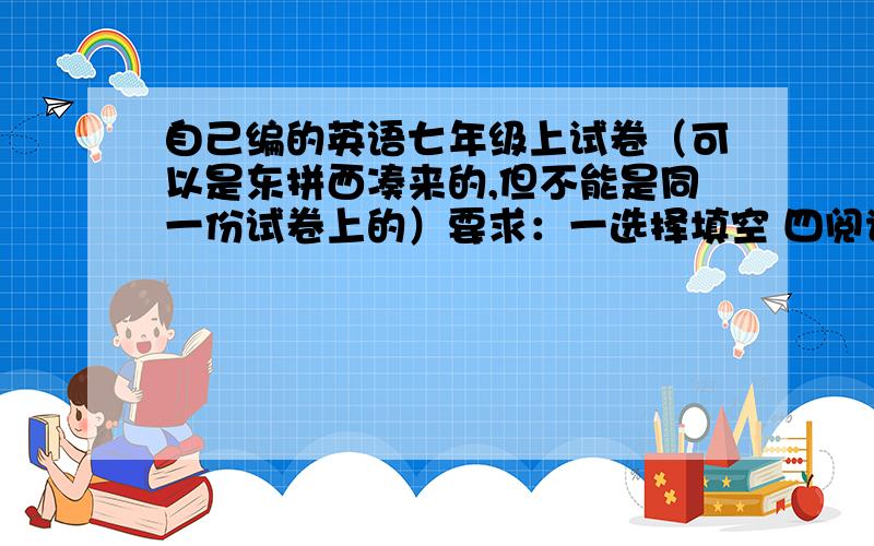 自己编的英语七年级上试卷（可以是东拼西凑来的,但不能是同一份试卷上的）要求：一选择填空 四阅读理解（要求两到三篇） 五单词拼写 10六用所给单词的正确形式填空 10七句型转换 10八