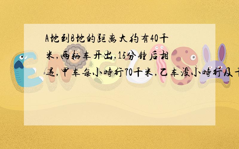 A地到B地的距离大约有40千米,两辆车开出,15分钟后相遇,甲车每小时行70千米,乙车没小时行及千米/是列方程哦！