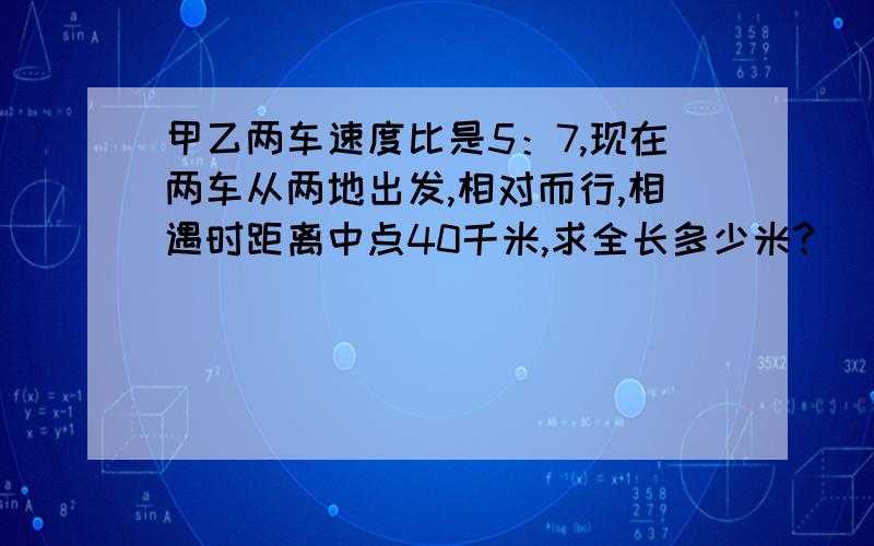 甲乙两车速度比是5：7,现在两车从两地出发,相对而行,相遇时距离中点40千米,求全长多少米?