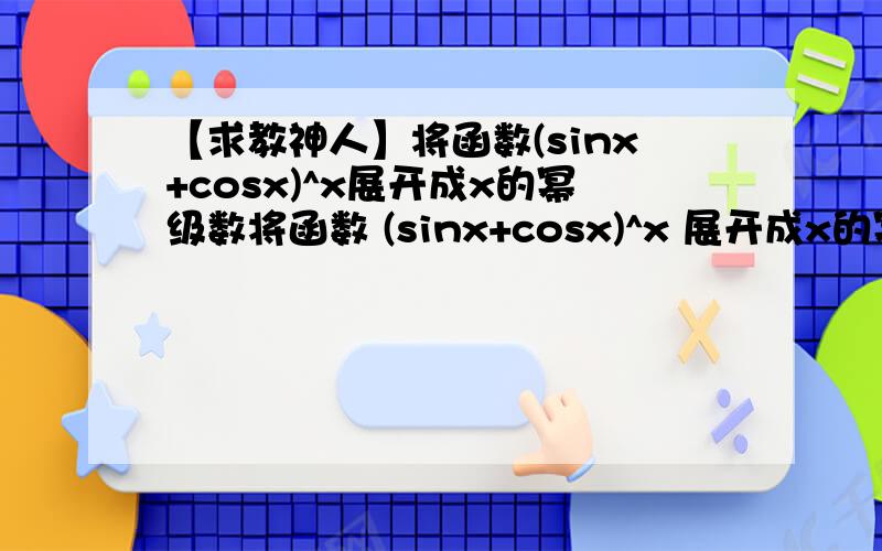 【求教神人】将函数(sinx+cosx)^x展开成x的幂级数将函数 (sinx+cosx)^x 展开成x的幂级数只需要展开到x的2次方已知结果是 1+xln2+x^2((ln2)^2+1)/2将函数(sinx)^sinx 展开，注意a=π/2,展开到x的4次方结果是 1