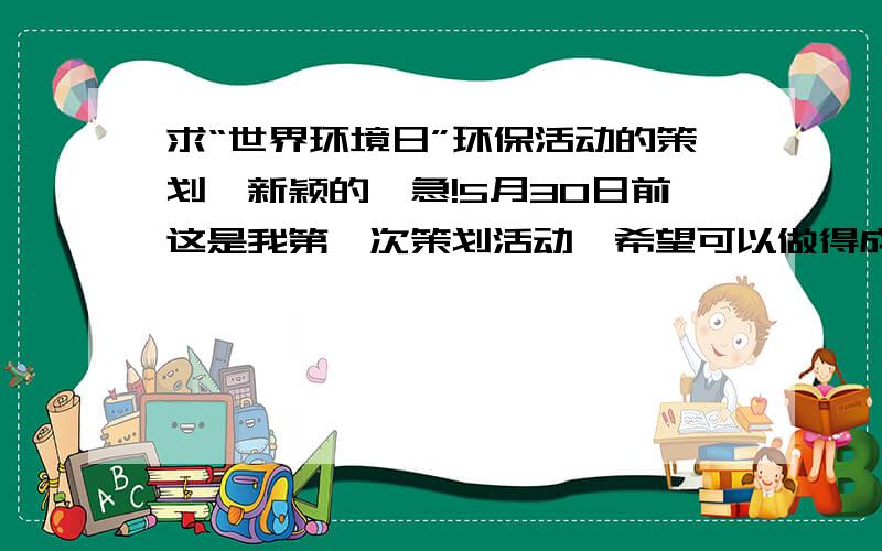 求“世界环境日”环保活动的策划,新颖的,急!5月30日前这是我第一次策划活动,希望可以做得成功,对自己期望很高.但是我想不出一个新颖的活动形式,以往的社团活动都是拉一个大条幅让大家