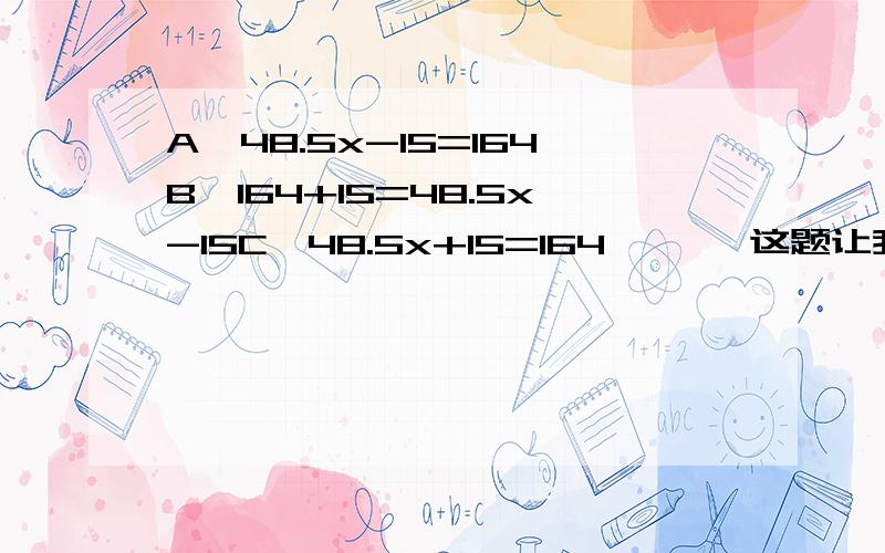 A、48.5x-15=164B、164+15=48.5x-15C、48.5x+15=164 嘻嘻,这题让我们问家长,但是……不管了,也就是原题是：两辆汽车同时从两地相对开出,甲车行了164千米时与乙车相遇.这时甲车离两地中点还有15千米,