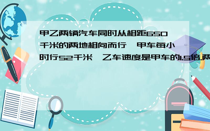 甲乙两辆汽车同时从相距650千米的两地相向而行,甲车每小时行52千米,乙车速度是甲车的1.5倍.两地开出后几小时相遇?