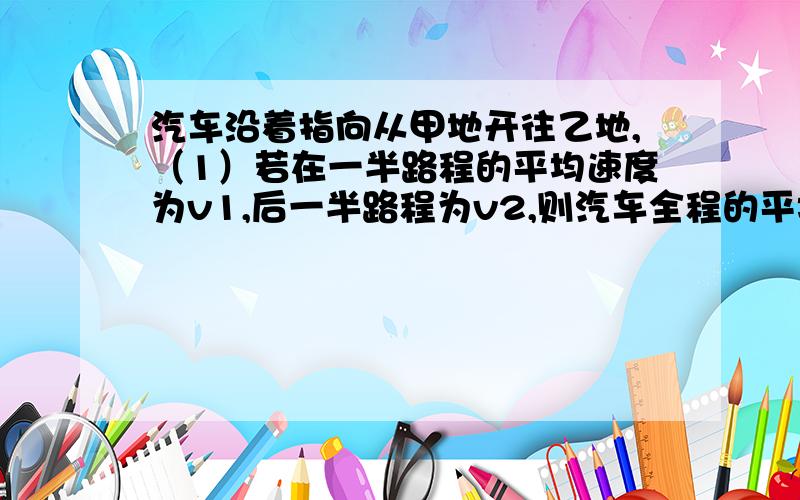 汽车沿着指向从甲地开往乙地,（1）若在一半路程的平均速度为v1,后一半路程为v2,则汽车全程的平均速度 为多少?（2）若汽车在全程所用时间的前一半和后一半相同,则全程平均速度是多少?（