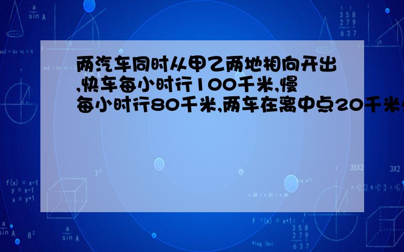 两汽车同时从甲乙两地相向开出,快车每小时行100千米,慢每小时行80千米,两车在离中点20千米处相遇.甲乙两地的路程是多少千米!明天就要交了,不在时间内回答,回答再好,以后再给分,没分了,