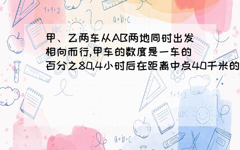 甲、乙两车从AB两地同时出发相向而行,甲车的数度是一车的百分之80,4小时后在距离中点40千米的地方相遇,问A、B两地的距离是多少千米