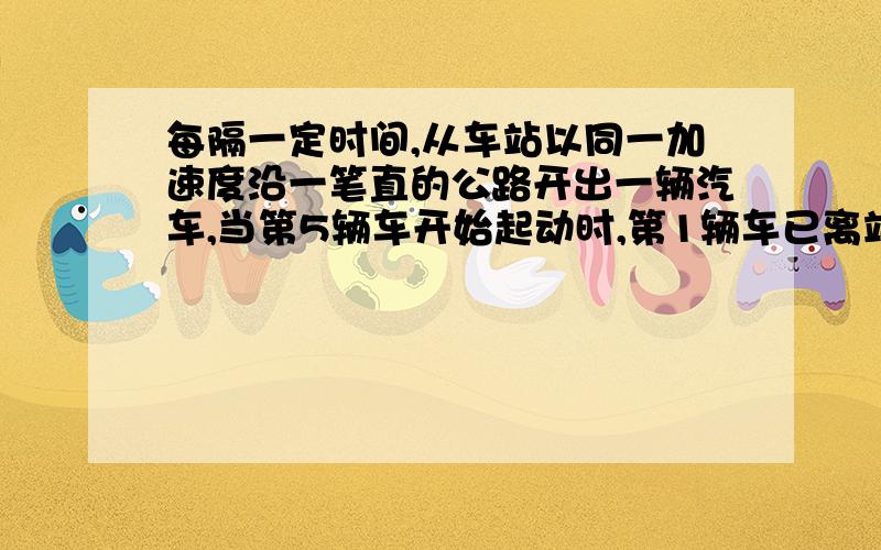 每隔一定时间,从车站以同一加速度沿一笔直的公路开出一辆汽车,当第5辆车开始起动时,第1辆车已离站320M求(1) 最后一辆汽车起动时,第四辆汽车离开车站的距离．(2) 如果每隔5s钟发出一辆汽