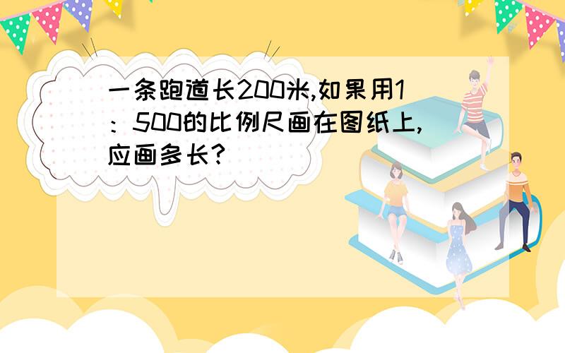 一条跑道长200米,如果用1：500的比例尺画在图纸上,应画多长?