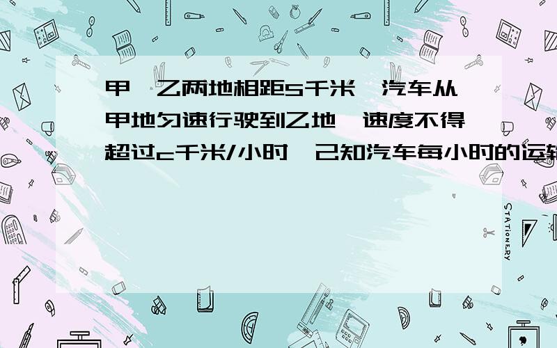 甲,乙两地相距S千米,汽车从甲地匀速行驶到乙地,速度不得超过c千米/小时,己知汽车每小时的运输成本（以元