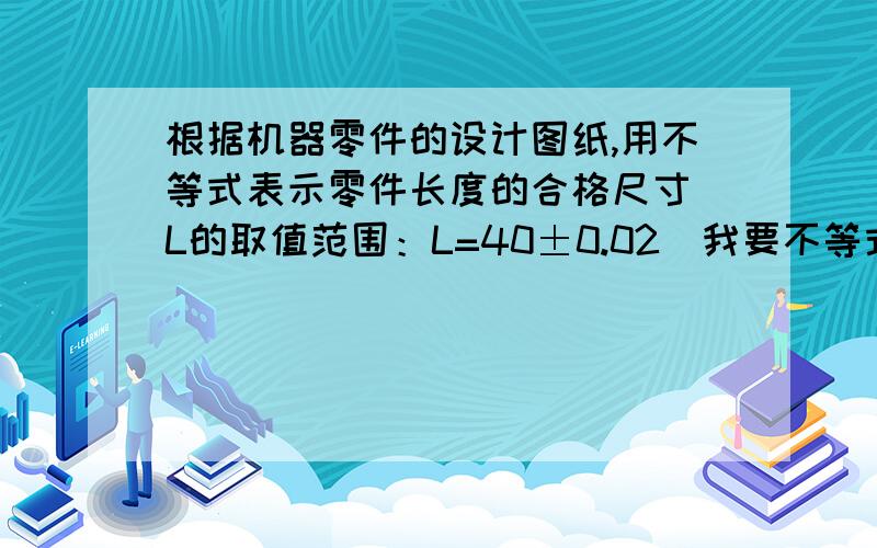 根据机器零件的设计图纸,用不等式表示零件长度的合格尺寸（L的取值范围：L=40±0.02）我要不等式和答案