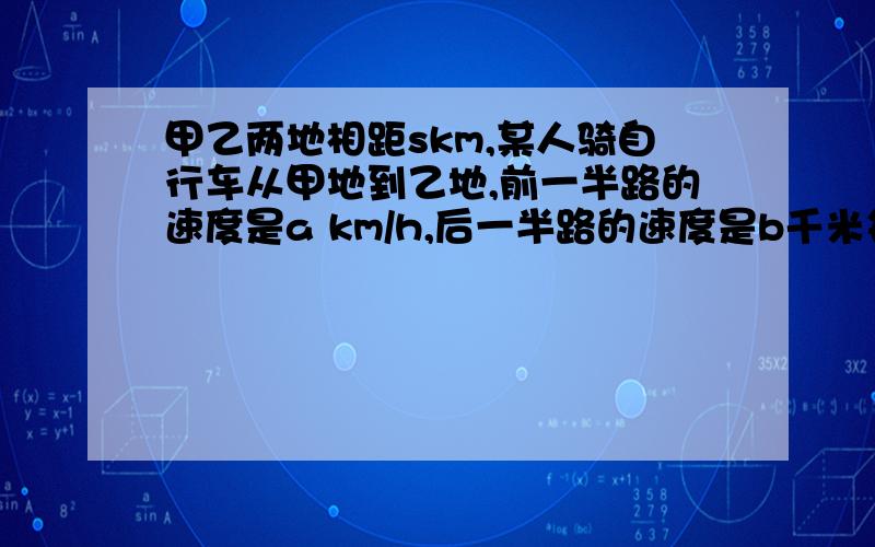 甲乙两地相距skm,某人骑自行车从甲地到乙地,前一半路的速度是a km/h,后一半路的速度是b千米每小时用代数表示平均速度